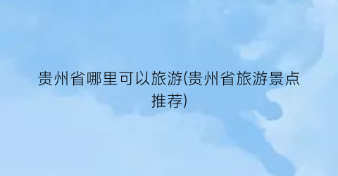 贵州省哪里可以旅游(贵州省旅游景点推荐)