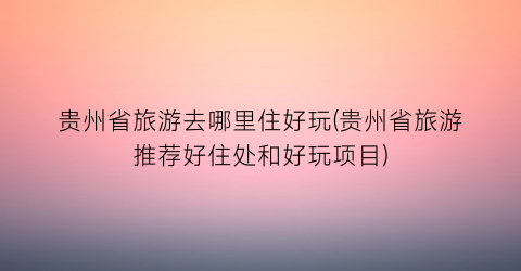 贵州省旅游去哪里住好玩(贵州省旅游推荐好住处和好玩项目)