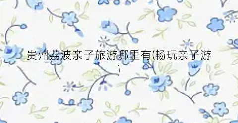 贵州荔波亲子旅游哪里有(畅玩亲子游)