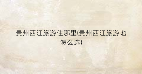 贵州西江旅游住哪里(贵州西江旅游地怎么选)