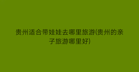 贵州适合带娃娃去哪里旅游(贵州的亲子旅游哪里好)