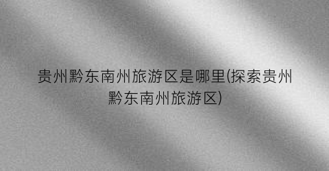贵州黔东南州旅游区是哪里(探索贵州黔东南州旅游区)