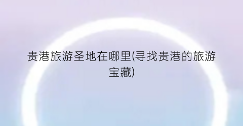 贵港旅游圣地在哪里(寻找贵港的旅游宝藏)