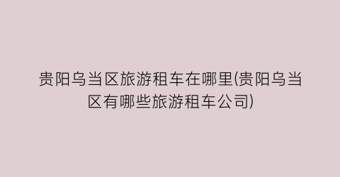 贵阳乌当区旅游租车在哪里(贵阳乌当区有哪些旅游租车公司)