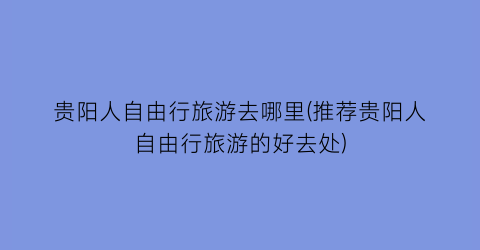 贵阳人自由行旅游去哪里(推荐贵阳人自由行旅游的好去处)