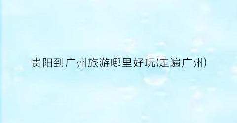 贵阳到广州旅游哪里好玩(走遍广州)