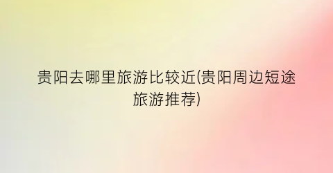 贵阳去哪里旅游比较近(贵阳周边短途旅游推荐)
