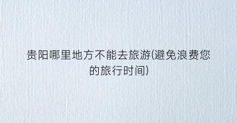 贵阳哪里地方不能去旅游(避免浪费您的旅行时间)