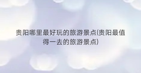 贵阳哪里最好玩的旅游景点(贵阳最值得一去的旅游景点)
