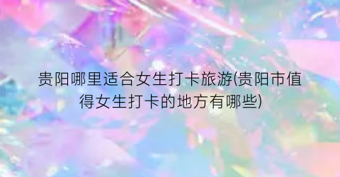 贵阳哪里适合女生打卡旅游(贵阳市值得女生打卡的地方有哪些)