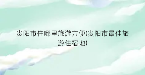 贵阳市住哪里旅游方便(贵阳市最佳旅游住宿地)