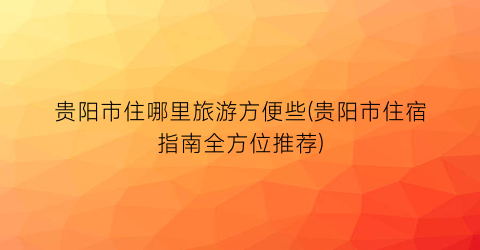 贵阳市住哪里旅游方便些(贵阳市住宿指南全方位推荐)