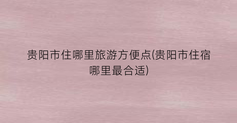 贵阳市住哪里旅游方便点(贵阳市住宿哪里最合适)