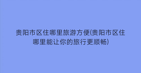 贵阳市区住哪里旅游方便(贵阳市区住哪里能让你的旅行更顺畅)