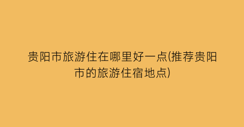 贵阳市旅游住在哪里好一点(推荐贵阳市的旅游住宿地点)
