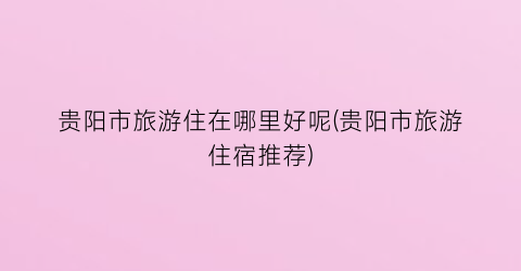 贵阳市旅游住在哪里好呢(贵阳市旅游住宿推荐)