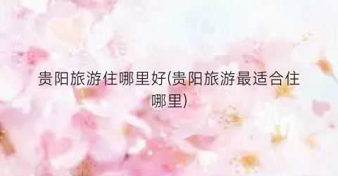 贵阳旅游住哪里好(贵阳旅游最适合住哪里)