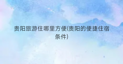 贵阳旅游住哪里方便(贵阳的便捷住宿条件)