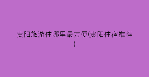贵阳旅游住哪里最方便(贵阳住宿推荐)