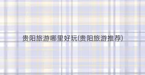 贵阳旅游哪里好玩(贵阳旅游推荐)