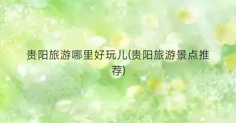 贵阳旅游哪里好玩儿(贵阳旅游景点推荐)