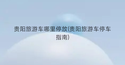 贵阳旅游车哪里停放(贵阳旅游车停车指南)