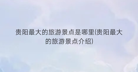 贵阳最大的旅游景点是哪里(贵阳最大的旅游景点介绍)