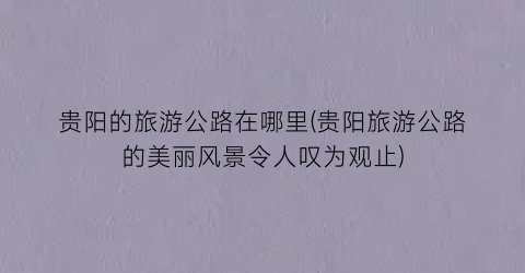 贵阳的旅游公路在哪里(贵阳旅游公路的美丽风景令人叹为观止)
