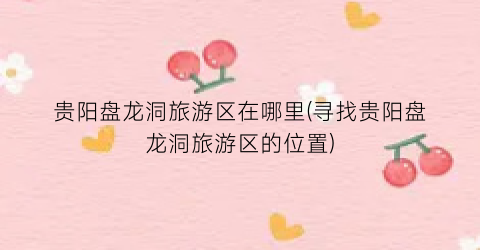 贵阳盘龙洞旅游区在哪里(寻找贵阳盘龙洞旅游区的位置)