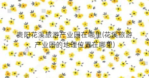 贵阳花溪旅游产业园在哪里(花溪旅游产业园的地理位置在哪里)