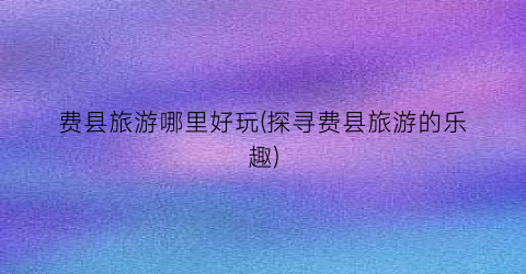 费县旅游哪里好玩(探寻费县旅游的乐趣)