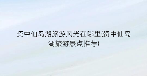 资中仙岛湖旅游风光在哪里(资中仙岛湖旅游景点推荐)