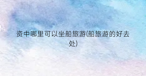 资中哪里可以坐船旅游(船旅游的好去处)