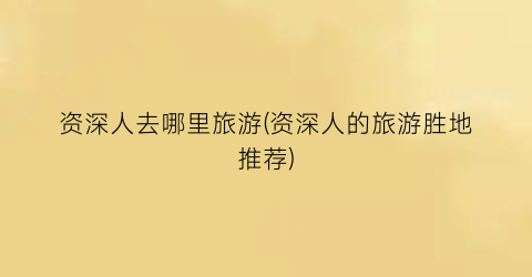 资深人去哪里旅游(资深人的旅游胜地推荐)