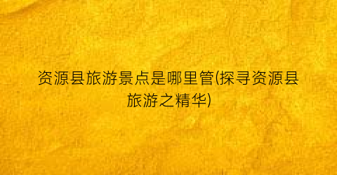 资源县旅游景点是哪里管(探寻资源县旅游之精华)