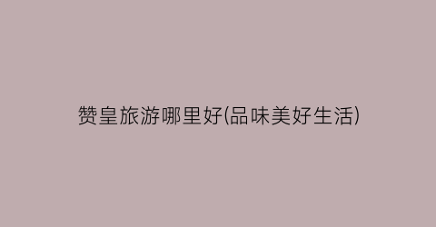 赞皇旅游哪里好(品味美好生活)