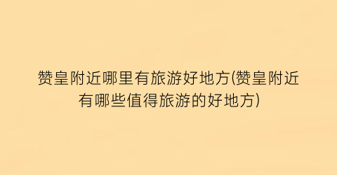 赞皇附近哪里有旅游好地方(赞皇附近有哪些值得旅游的好地方)