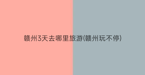 赣州3天去哪里旅游(赣州玩不停)