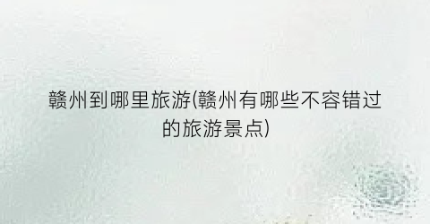 赣州到哪里旅游(赣州有哪些不容错过的旅游景点)