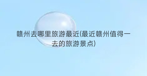 赣州去哪里旅游最近(最近赣州值得一去的旅游景点)