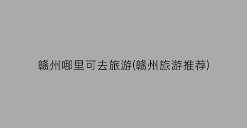 赣州哪里可去旅游(赣州旅游推荐)