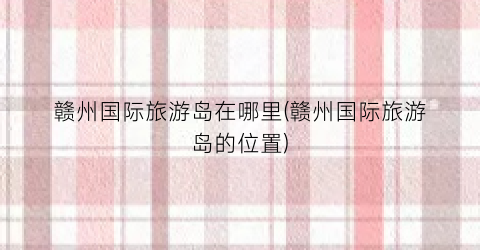 赣州国际旅游岛在哪里(赣州国际旅游岛的位置)