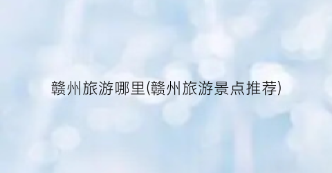 赣州旅游哪里(赣州旅游景点推荐)