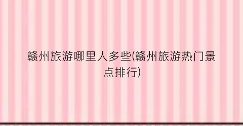 赣州旅游哪里人多些(赣州旅游热门景点排行)