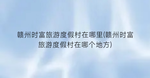 赣州时富旅游度假村在哪里(赣州时富旅游度假村在哪个地方)