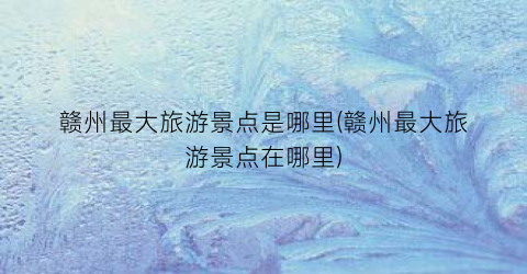 赣州最大旅游景点是哪里(赣州最大旅游景点在哪里)