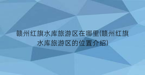 赣州红旗水库旅游区在哪里(赣州红旗水库旅游区的位置介绍)