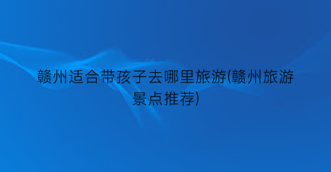 赣州适合带孩子去哪里旅游(赣州旅游景点推荐)
