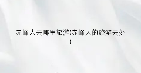 赤峰人去哪里旅游(赤峰人的旅游去处)