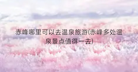赤峰哪里可以去温泉旅游(赤峰多处温泉景点值得一去)